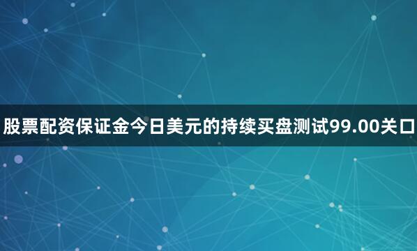 股票配资保证金今日美元的持续买盘测试99.00关口