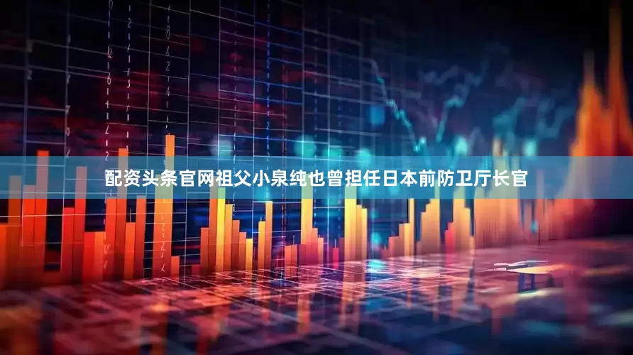 配资头条官网祖父小泉纯也曾担任日本前防卫厅长官