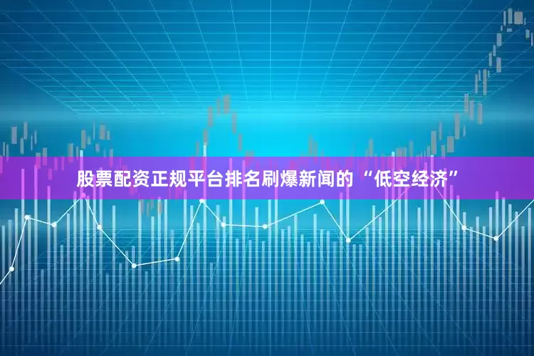 股票配资正规平台排名刷爆新闻的 “低空经济”