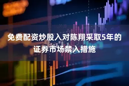 免费配资炒股入对陈翔采取5年的证券市场禁入措施