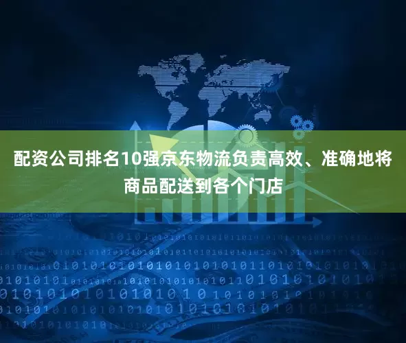 配资公司排名10强京东物流负责高效、准确地将商品配送到各个门店