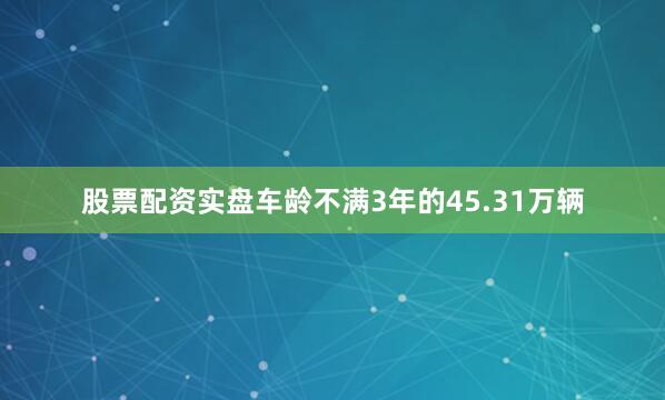 股票配资实盘车龄不满3年的45.31万辆