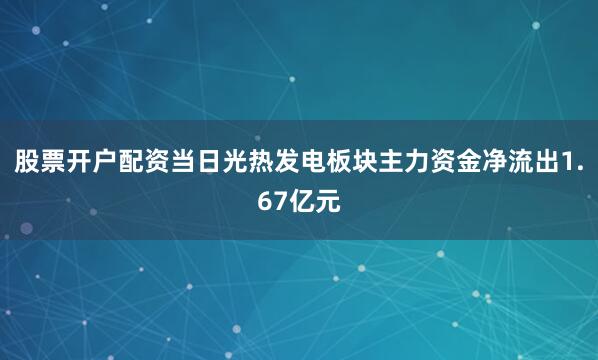 股票开户配资当日光热发电板块主力资金净流出1.67亿元