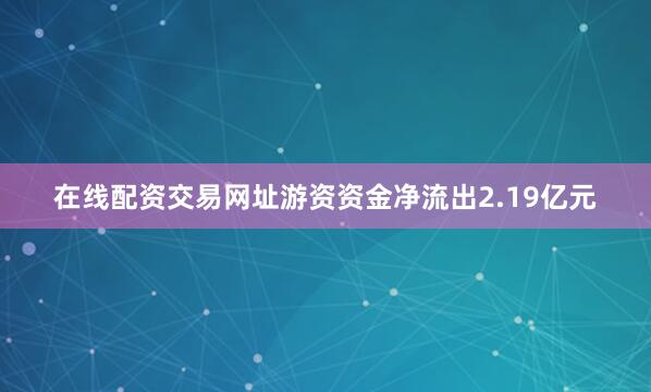 在线配资交易网址游资资金净流出2.19亿元