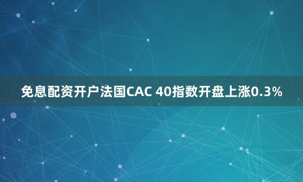 免息配资开户法国CAC 40指数开盘上涨0.3%