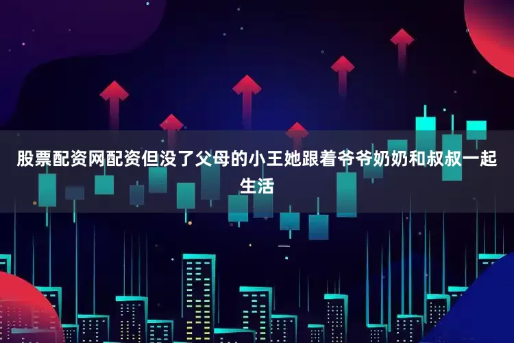 股票配资网配资但没了父母的小王她跟着爷爷奶奶和叔叔一起生活