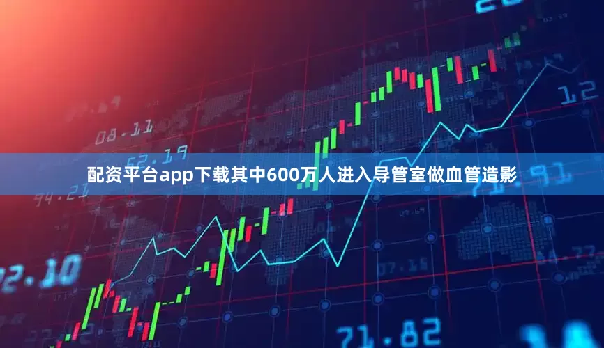配资平台app下载其中600万人进入导管室做血管造影