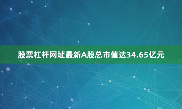 股票杠杆网址最新A股总市值达34.65亿元