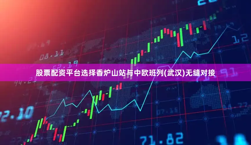 股票配资平台选择　　香炉山站与中欧班列(武汉)无缝对接