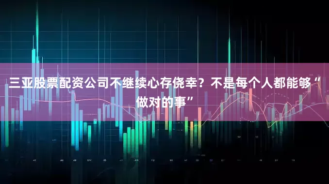 三亚股票配资公司不继续心存侥幸？不是每个人都能够“做对的事”