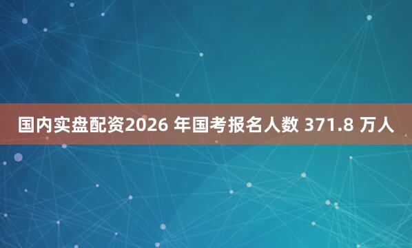 国内实盘配资2026 年国考报名人数 371.8 万人